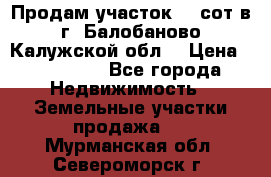 Продам участок 12 сот в г. Балобаново Калужской обл. › Цена ­ 850 000 - Все города Недвижимость » Земельные участки продажа   . Мурманская обл.,Североморск г.